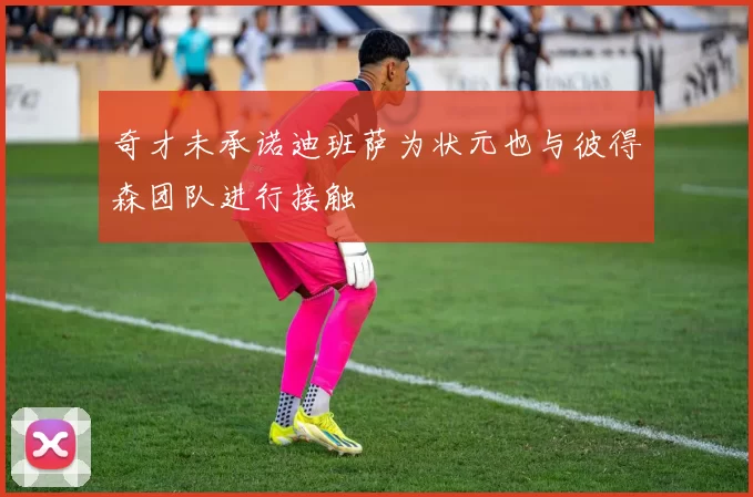 奇才未承诺迪班萨为状元也与彼得森团队进行接触