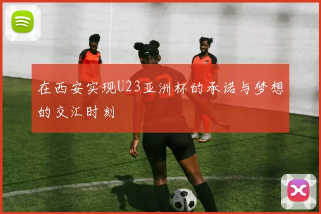 在西安实现U23亚洲杯的承诺与梦想的交汇时刻