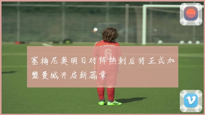 塞梅尼奥明日对阵热刺后将正式加盟曼城开启新篇章