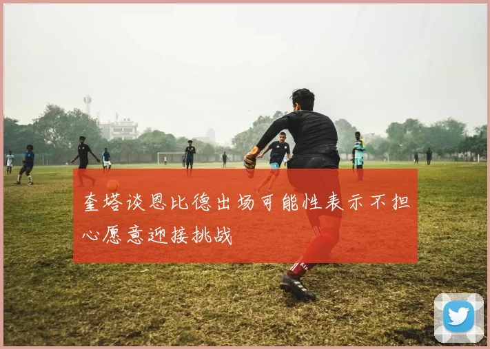 奎塔谈恩比德出场可能性表示不担心愿意迎接挑战
