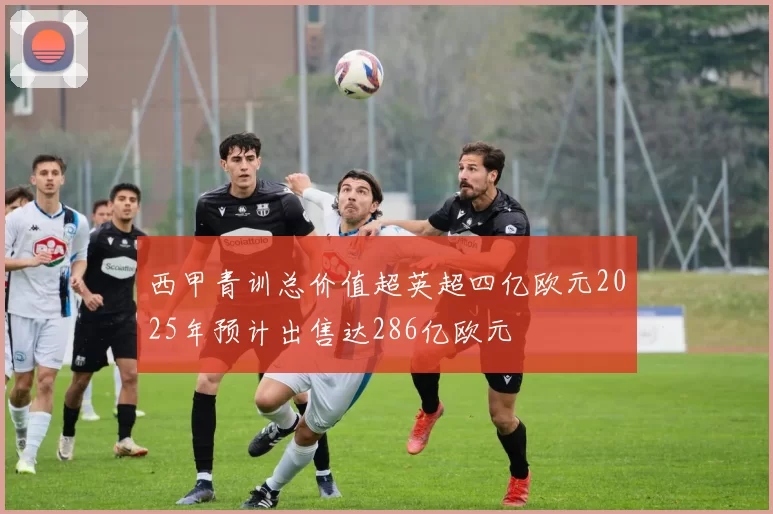 西甲青训总价值超英超四亿欧元2025年预计出售达286亿欧元