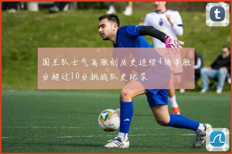 国王队士气高涨创历史连续4场净胜分超过10分挑战队史纪录