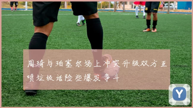 周琦与珀塞尔场上冲突升级双方互喷垃圾话险些爆发争斗