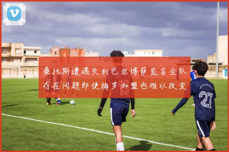 桑托斯遭遇失利巴尔博萨直言全队存在问题即使梅罗加盟也难以改变