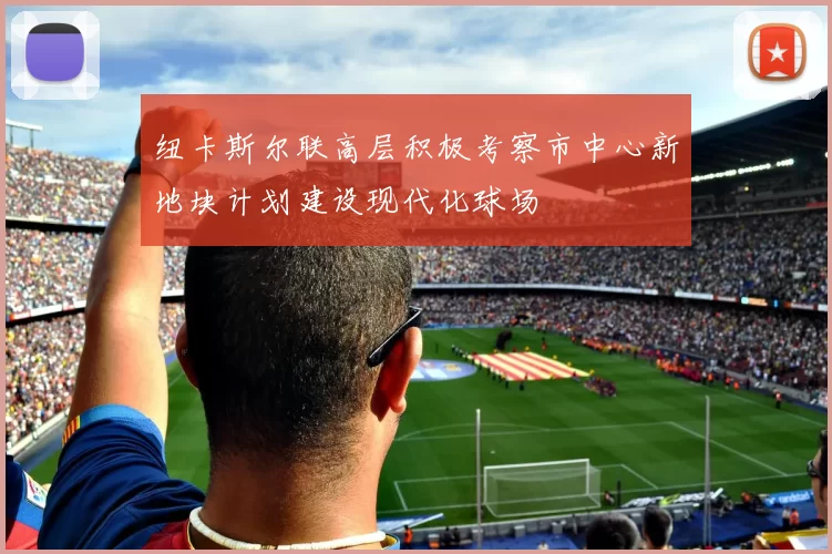 纽卡斯尔联高层积极考察市中心新地块计划建设现代化球场