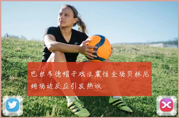 巴尔韦德帽子戏法震惊全场贝林厄姆场边反应引发热议