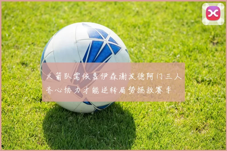 火箭队需依靠伊森谢泼德阿门三人齐心协力才能逆转局势拯救赛季