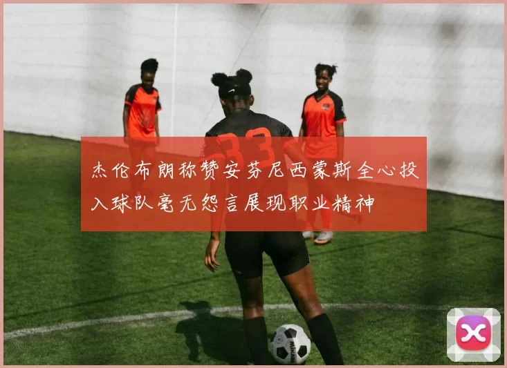 杰伦布朗称赞安芬尼西蒙斯全心投入球队毫无怨言展现职业精神