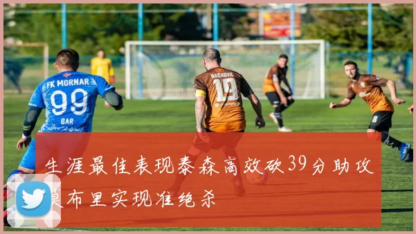 生涯最佳表现泰森高效砍39分助攻莫布里实现准绝杀