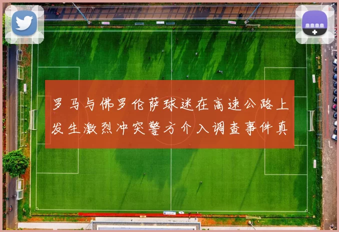 罗马与佛罗伦萨球迷在高速公路上发生激烈冲突警方介入调查事件真相