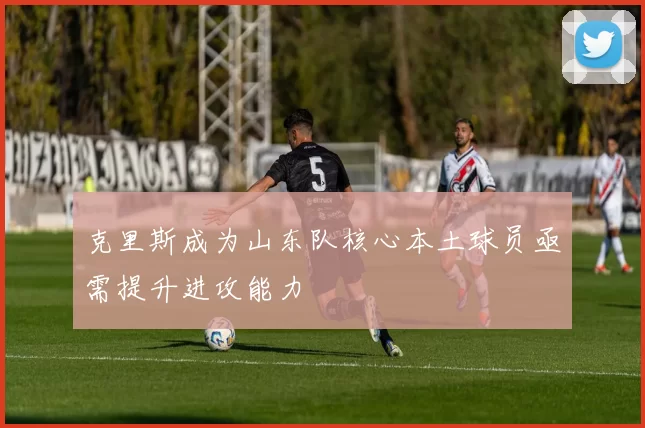 克里斯成为山东队核心本土球员亟需提升进攻能力