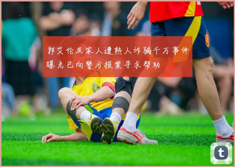 郭艾伦及家人遭熟人诈骗千万事件曝光已向警方报案寻求帮助